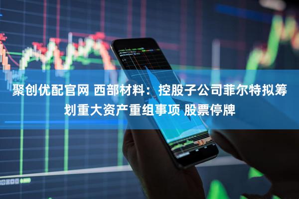 聚创优配官网 西部材料：控股子公司菲尔特拟筹划重大资产重组事项 股票停牌