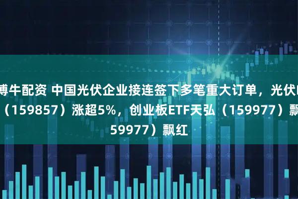 博牛配资 中国光伏企业接连签下多笔重大订单，光伏ETF（159857）涨超5%，创业板ETF天弘（159977）飘红