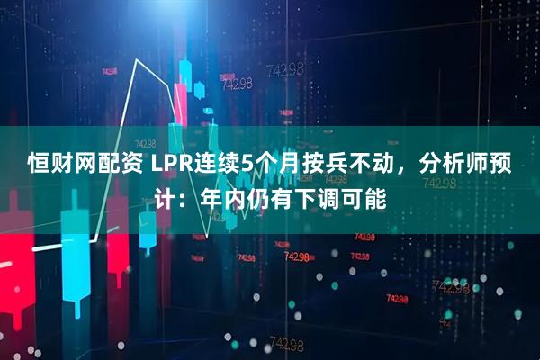 恒财网配资 LPR连续5个月按兵不动，分析师预计：年内仍有下调可能