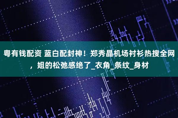 粤有钱配资 蓝白配封神！郑秀晶机场衬衫热搜全网，姐的松弛感绝了_衣角_条纹_身材