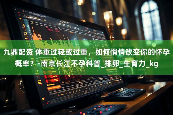 九鼎配资 体重过轻或过重，如何悄悄改变你的怀孕概率？-南京长江不孕科普_排卵_生育力_kg