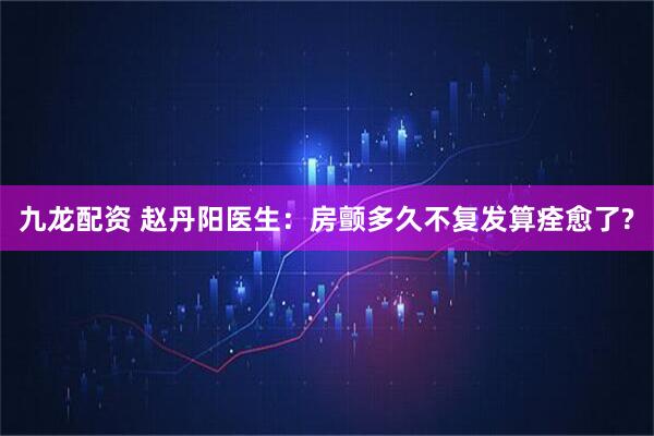 九龙配资 赵丹阳医生：房颤多久不复发算痊愈了?