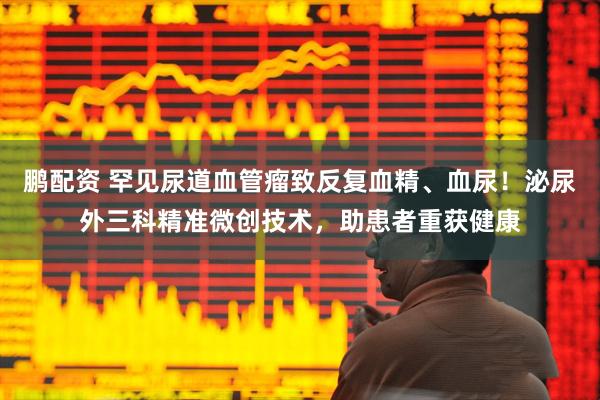 鹏配资 罕见尿道血管瘤致反复血精、血尿！泌尿外三科精准微创技术，助患者重获健康