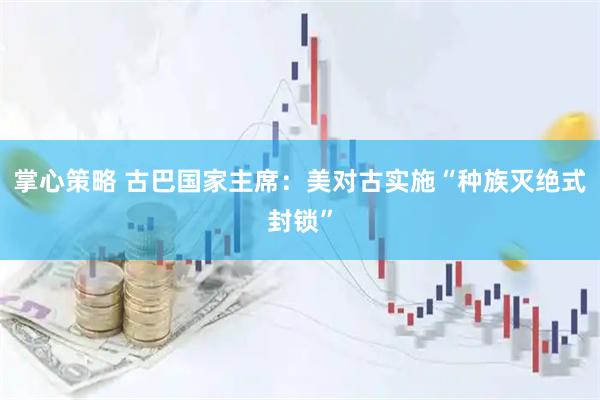 掌心策略 古巴国家主席：美对古实施“种族灭绝式封锁”