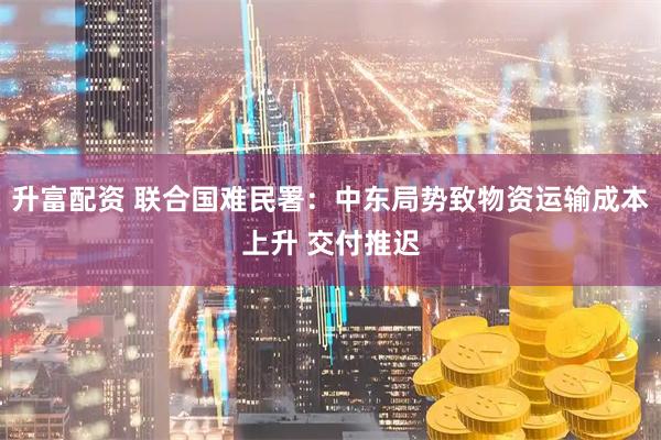 升富配资 联合国难民署：中东局势致物资运输成本上升 交付推迟